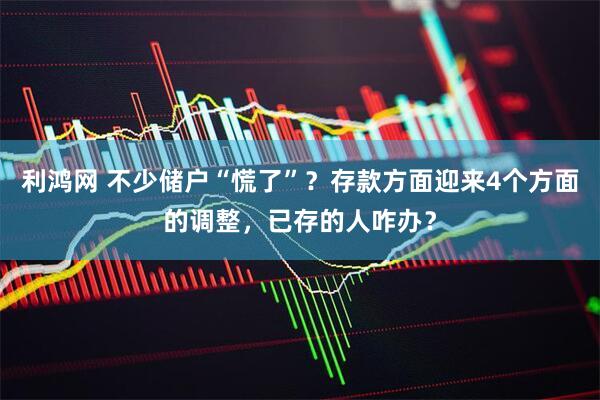 利鸿网 不少储户“慌了”？存款方面迎来4个方面的调整，已存的人咋办？