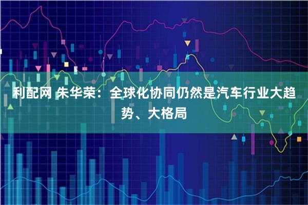 利配网 朱华荣：全球化协同仍然是汽车行业大趋势、大格局