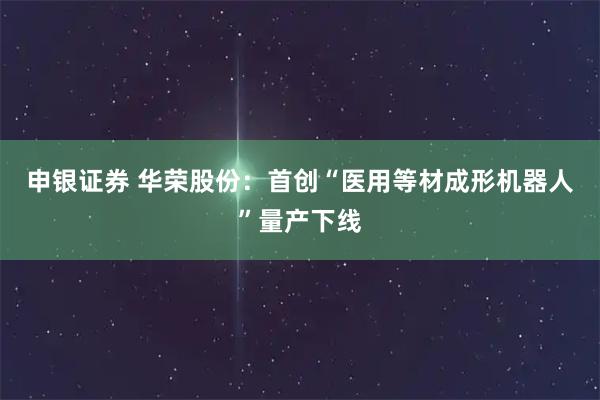 申银证券 华荣股份:首创“医用等材成形机器人”量产下线