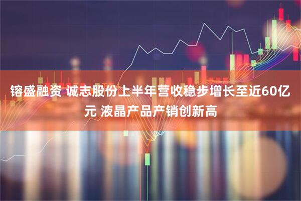 镕盛融资 诚志股份上半年营收稳步增长至近60亿元 液晶产品产销创新高