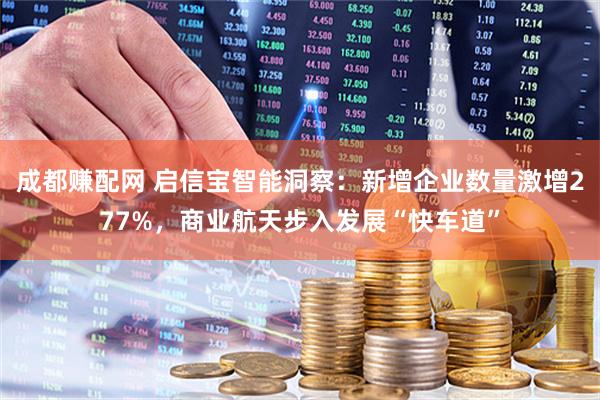 成都赚配网 启信宝智能洞察:新增企业数量激增277%,商业航天步入发展“快车道”