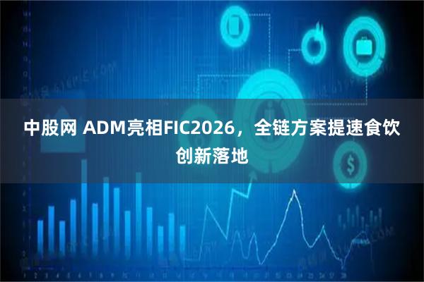中股网 ADM亮相FIC2026,全链方案提速食饮创新落地