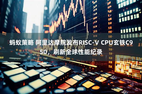 蚂蚁策略 阿里达摩院发布RISC-V CPU玄铁C950，刷新全球性能纪录