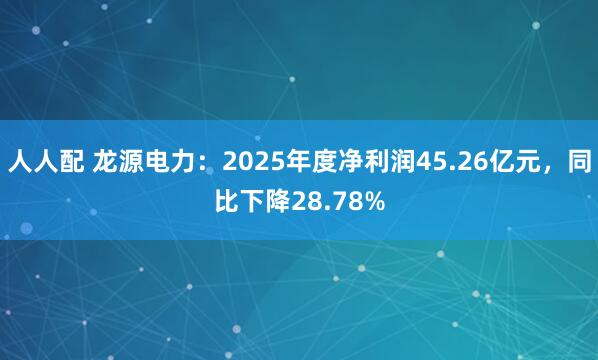 人人配 龙源电力：2025年度净利润45.26亿元，同比下降28.78%