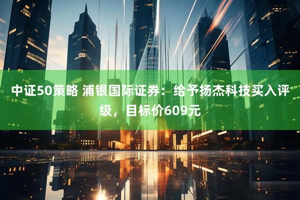 中证50策略 浦银国际证券:给予扬杰科技买入评级,目标价609元