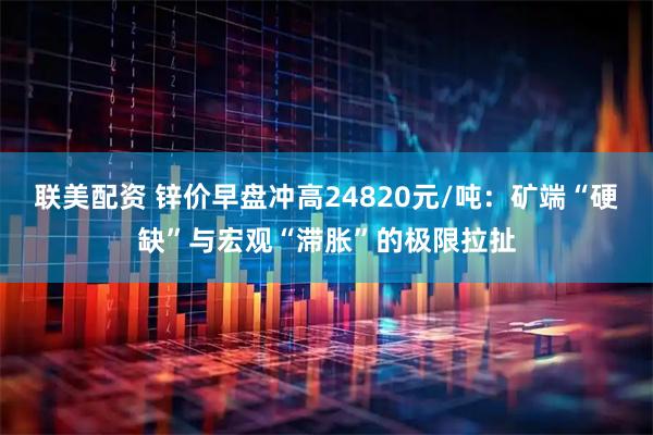联美配资 锌价早盘冲高24820元/吨：矿端“硬缺”与宏观“滞胀”的极限拉扯