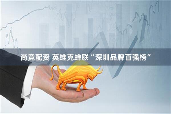 尚竞配资 英维克蝉联“深圳品牌百强榜”