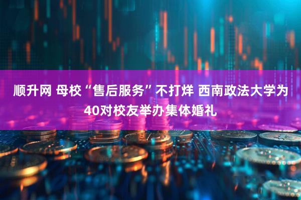 顺升网 母校“售后服务”不打烊 西南政法大学为40对校友举办集体婚礼