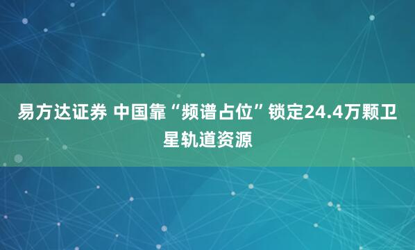 易方达证券 中国靠“频谱占位”锁定24.4万颗卫星轨道资源
