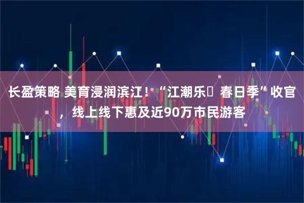 长盈策略 美育浸润滨江！“江潮乐・春日季”收官，线上线下惠及近90万市民游客