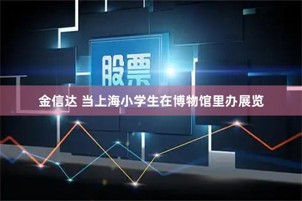金信达 当上海小学生在博物馆里办展览