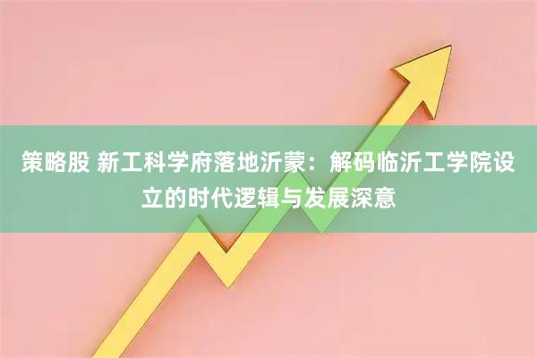 策略股 新工科学府落地沂蒙：解码临沂工学院设立的时代逻辑与发展深意