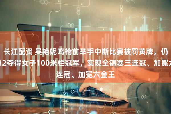 长江配资 吴艳妮鸣枪前举手中断比赛被罚黄牌，仍13秒12夺得女子100米栏冠军，实现全锦赛三连冠、加冕六金王