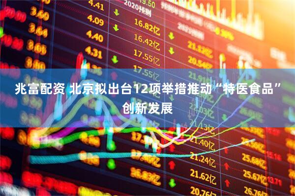 兆富配资 北京拟出台12项举措推动“特医食品”创新发展