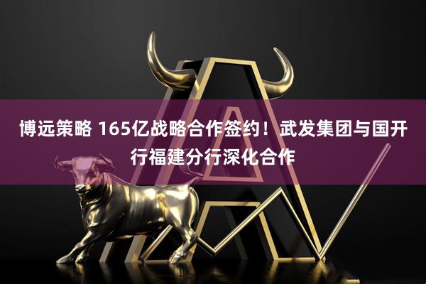博远策略 165亿战略合作签约！武发集团与国开行福建分行深化合作